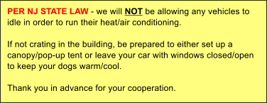 PER NJ STATE LAW - we will NOT be allowing any vehicles to idle in order to run their heat/air conditioning.   If not crating in the building, be prepared to either set up a canopy/pop-up tent or leave your car with windows closed/open to keep your dogs warm/cool.  Thank you in advance for your cooperation.